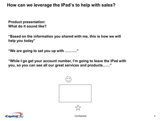 4Confidential
Product presentation:
What do it sound like?
How can we leverage the IPad’s to help with sales?
“Based on the information you shared with me, this is how we will
help you today”
“We are going to set you up with ……….”
“While I go get your account number, I’m going to leave the iPad with
you, so you can see all our great services and products……”
 