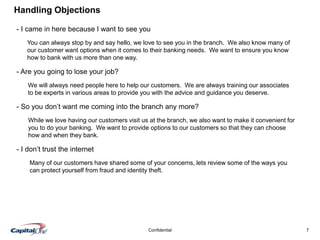 7Confidential
Handling Objections
- I came in here because I want to see you
- Are you going to lose your job?
- So you don’t want me coming into the branch any more?
- I don’t trust the internet
You can always stop by and say hello, we love to see you in the branch. We also know many of
our customer want options when it comes to their banking needs. We want to ensure you know
how to bank with us more than one way.
We will always need people here to help our customers. We are always training our associates
to be experts in various areas to provide you with the advice and guidance you deserve.
While we love having our customers visit us at the branch, we also want to make it convenient for
you to do your banking. We want to provide options to our customers so that they can choose
how and when they bank.
Many of our customers have shared some of your concerns, lets review some of the ways you
can protect yourself from fraud and identity theft.
 