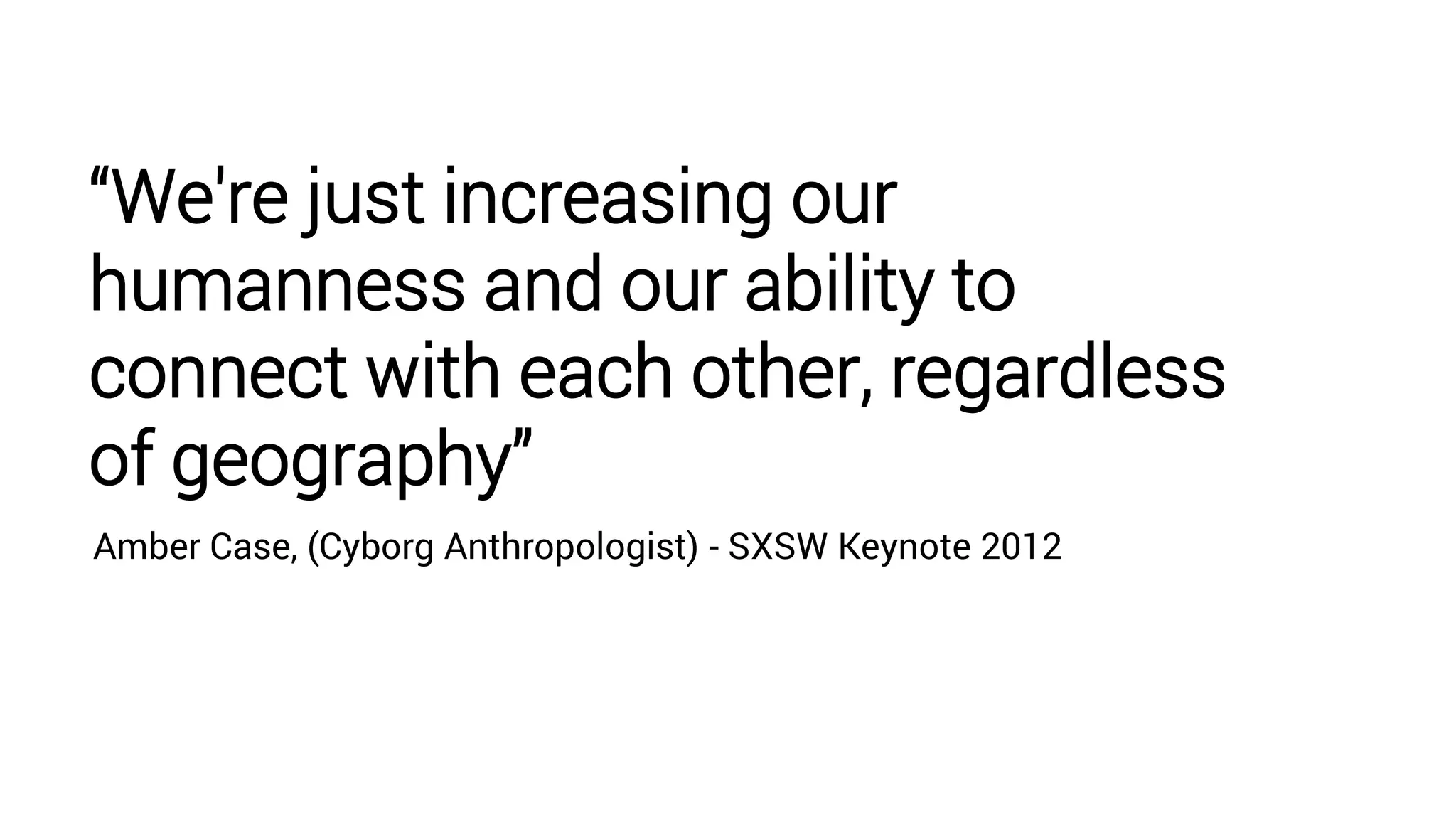 “We're just increasing our
humanness and our ability to
connect with each other, regardless
of geography”
Amber Case, (Cyborg Anthropologist) - SXSW Keynote 2012
 