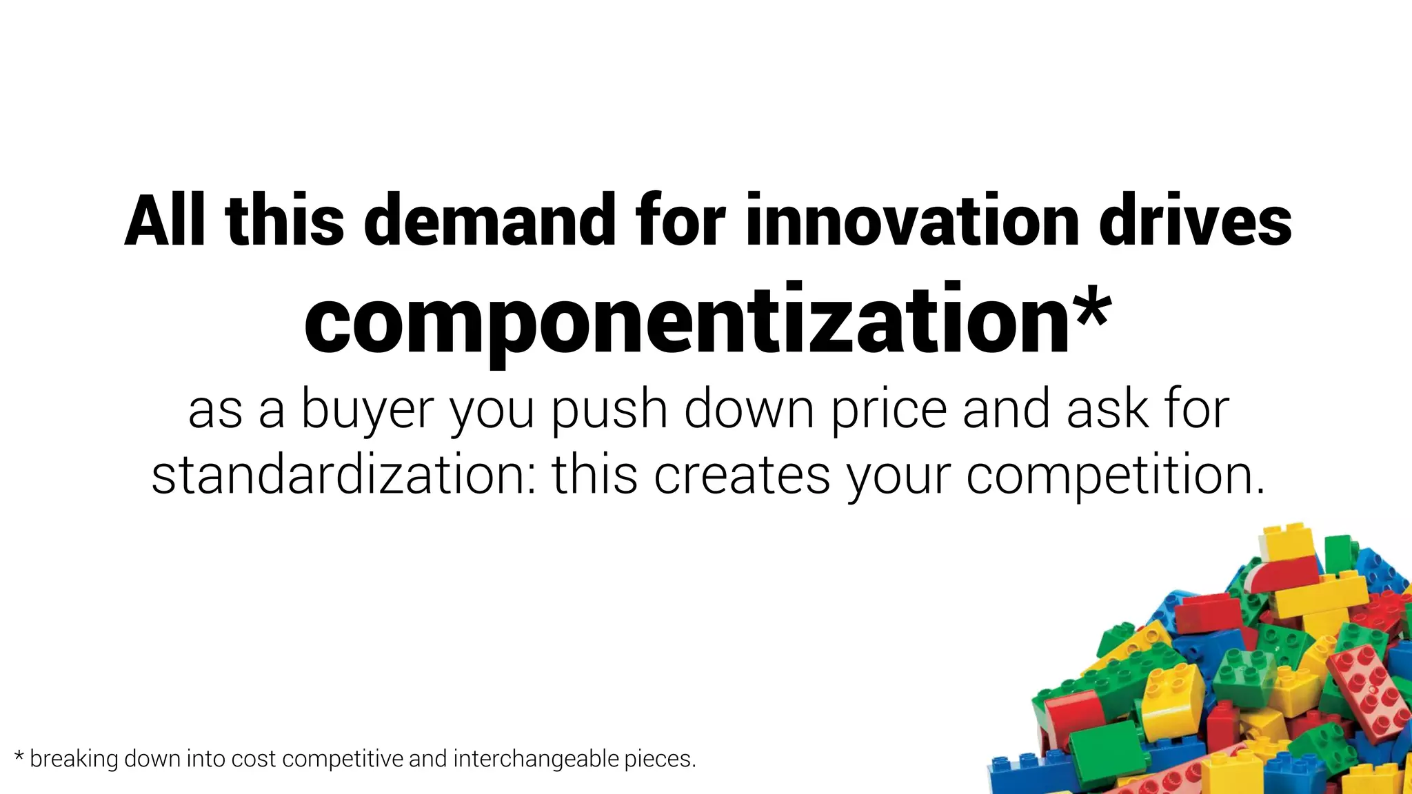 All this demand for innovation drives
componentization*
as a buyer you push down price and ask for
standardization: this creates your competition.
* breaking down into cost competitive and interchangeable pieces.
 