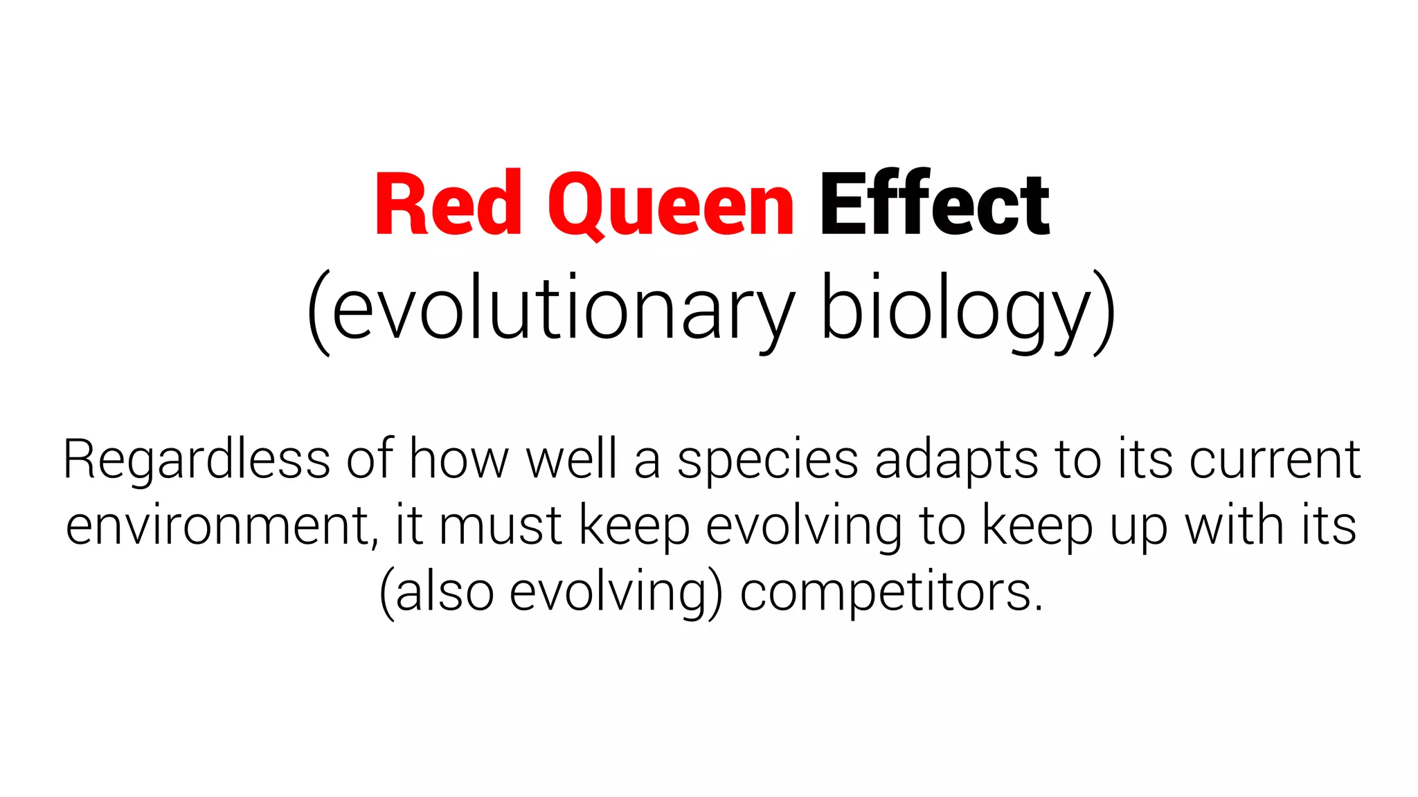 Red Queen Effect
(evolutionary biology)
Regardless of how well a species adapts to its current
environment, it must keep evolving to keep up with its
(also evolving) competitors.
 