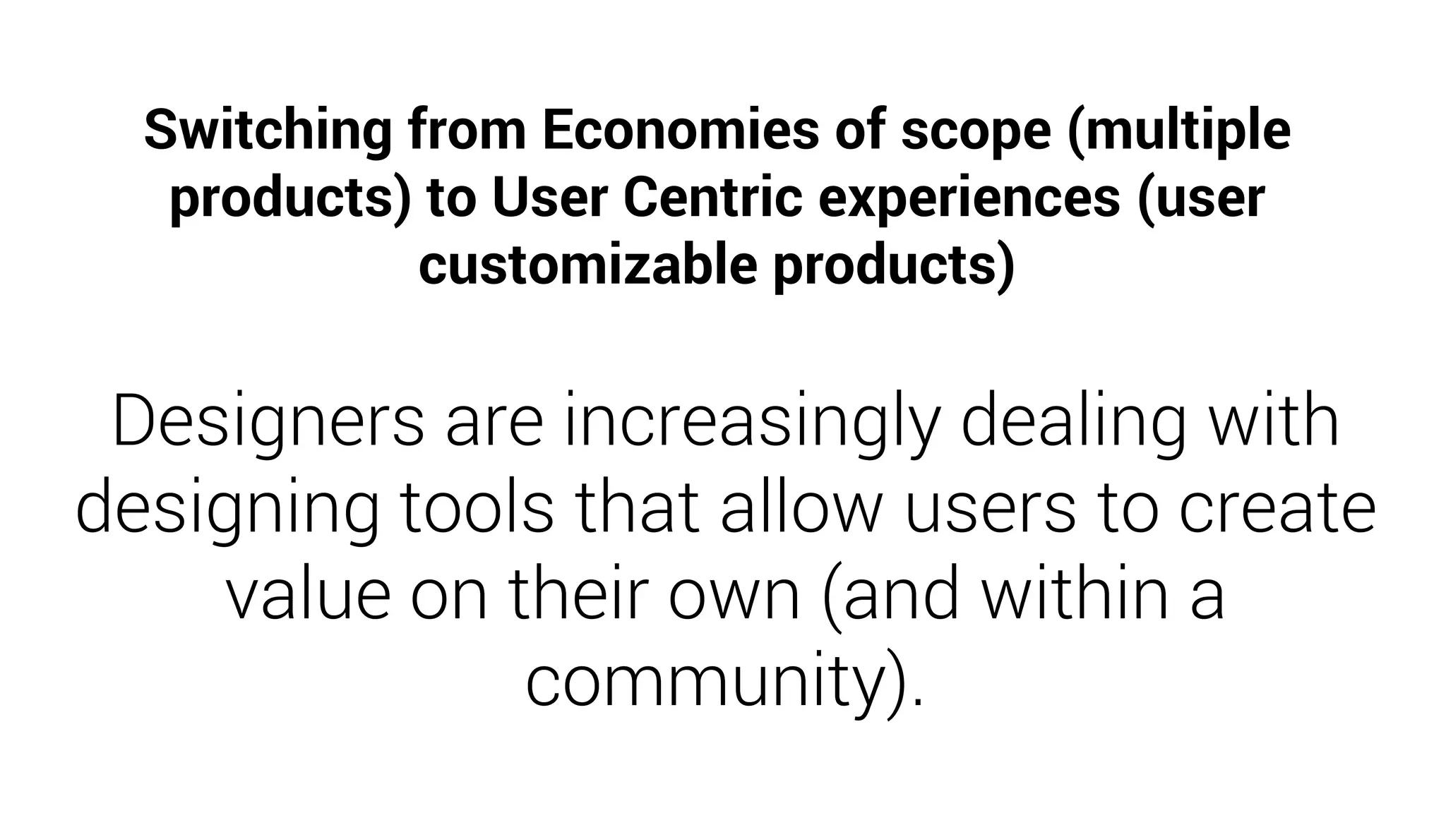 Designers are increasingly dealing with
designing tools that allow users to create
value on their own (and within a
community).
Switching from Economies of scope (multiple
products) to User Centric experiences (user
customizable products)
 