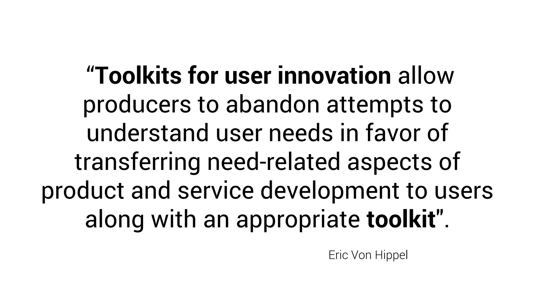 “Toolkits for user innovation allow
producers to abandon attempts to
understand user needs in favor of
transferring need-related aspects of
product and service development to users
along with an appropriate toolkit".
Eric Von Hippel
 