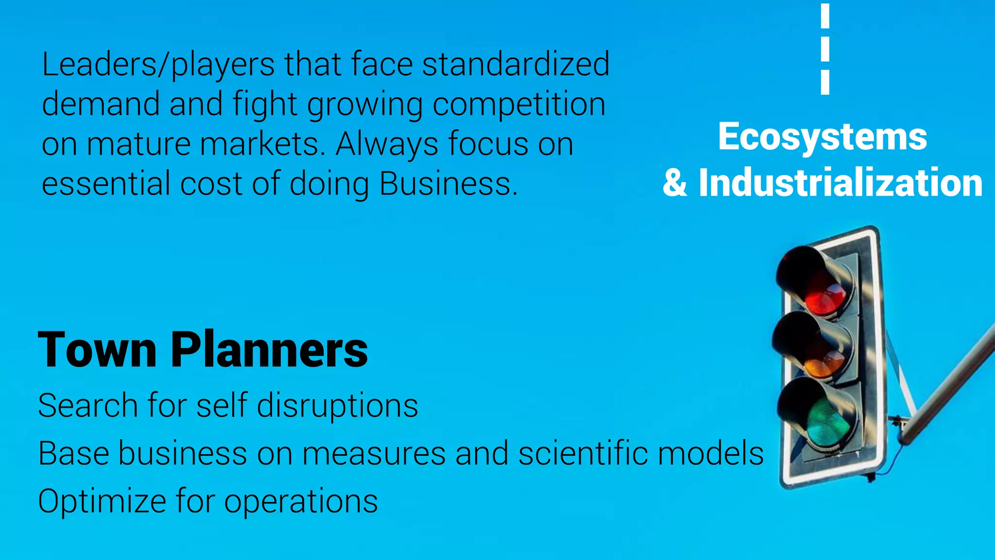 Town Planners
Search for self disruptions
Base business on measures and scientific models
Optimize for operations
Leaders/players that face standardized
demand and fight growing competition
on mature markets. Always focus on
essential cost of doing Business.
Ecosystems
& Industrialization
 