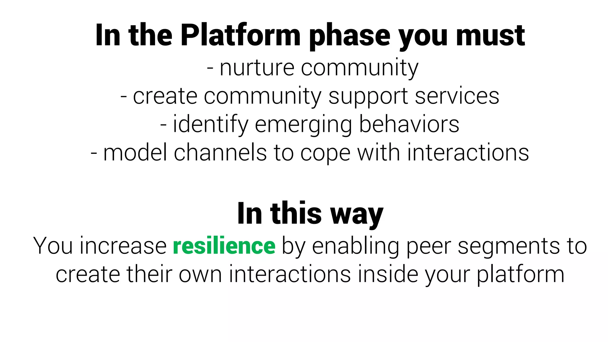 In the Platform phase you must
- nurture community
- create community support services
- identify emerging behaviors
- model channels to cope with interactions
In this way
You increase resilience by enabling peer segments to
create their own interactions inside your platform
 