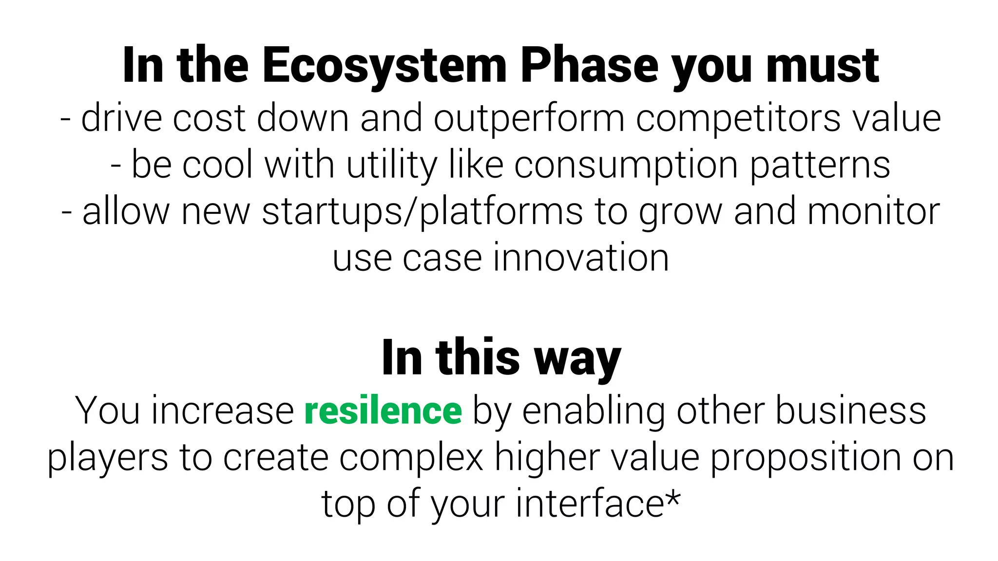 In the Ecosystem Phase you must
- drive cost down and outperform competitors value
- be cool with utility like consumption patterns
- allow new startups/platforms to grow and monitor
use case innovation
In this way
You increase resilence by enabling other business
players to create complex higher value proposition on
top of your interface*
 