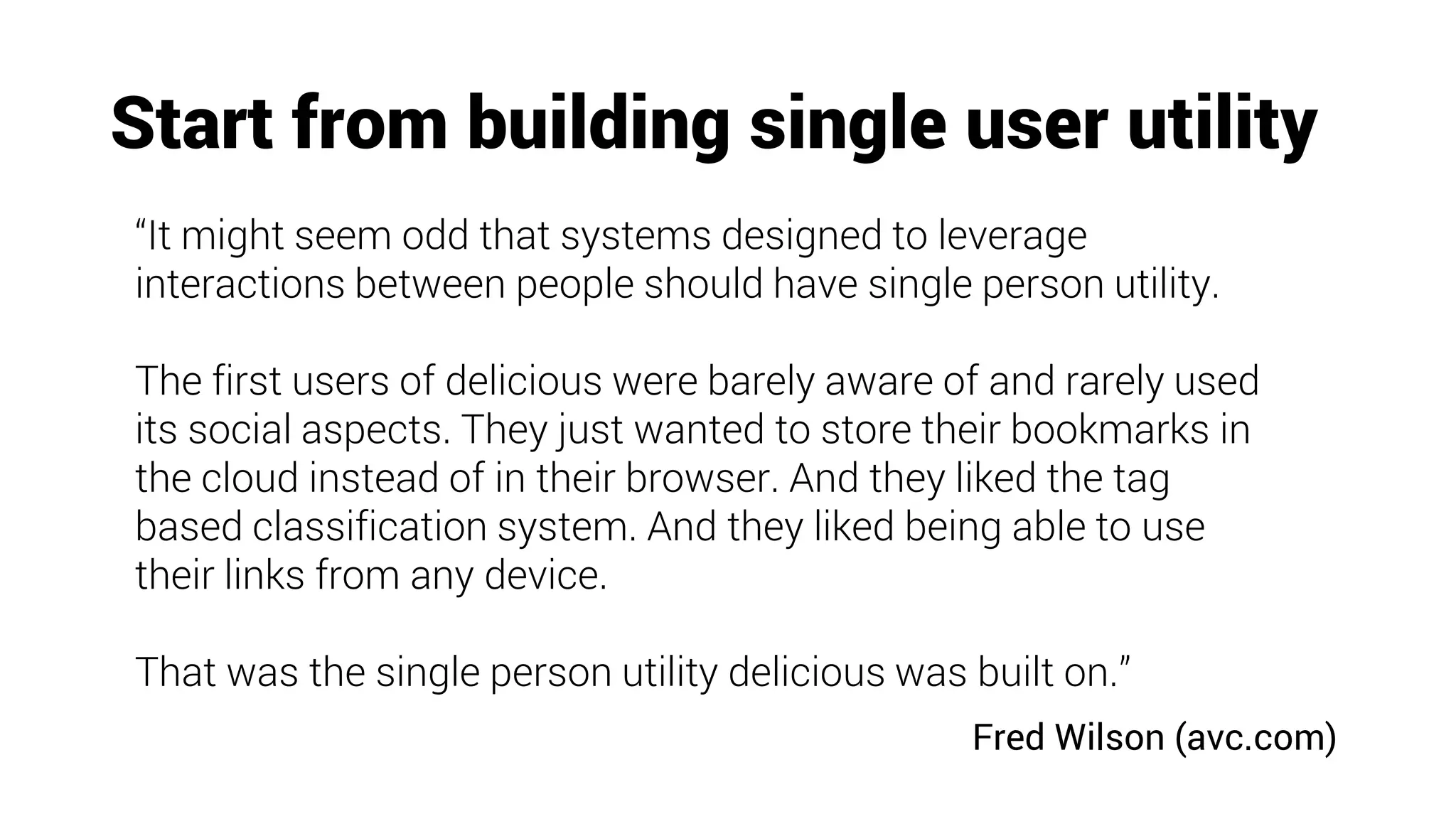 Start from building single user utility
“It might seem odd that systems designed to leverage
interactions between people should have single person utility.
The first users of delicious were barely aware of and rarely used
its social aspects. They just wanted to store their bookmarks in
the cloud instead of in their browser. And they liked the tag
based classification system. And they liked being able to use
their links from any device.
That was the single person utility delicious was built on.”
Fred Wilson (avc.com)
 