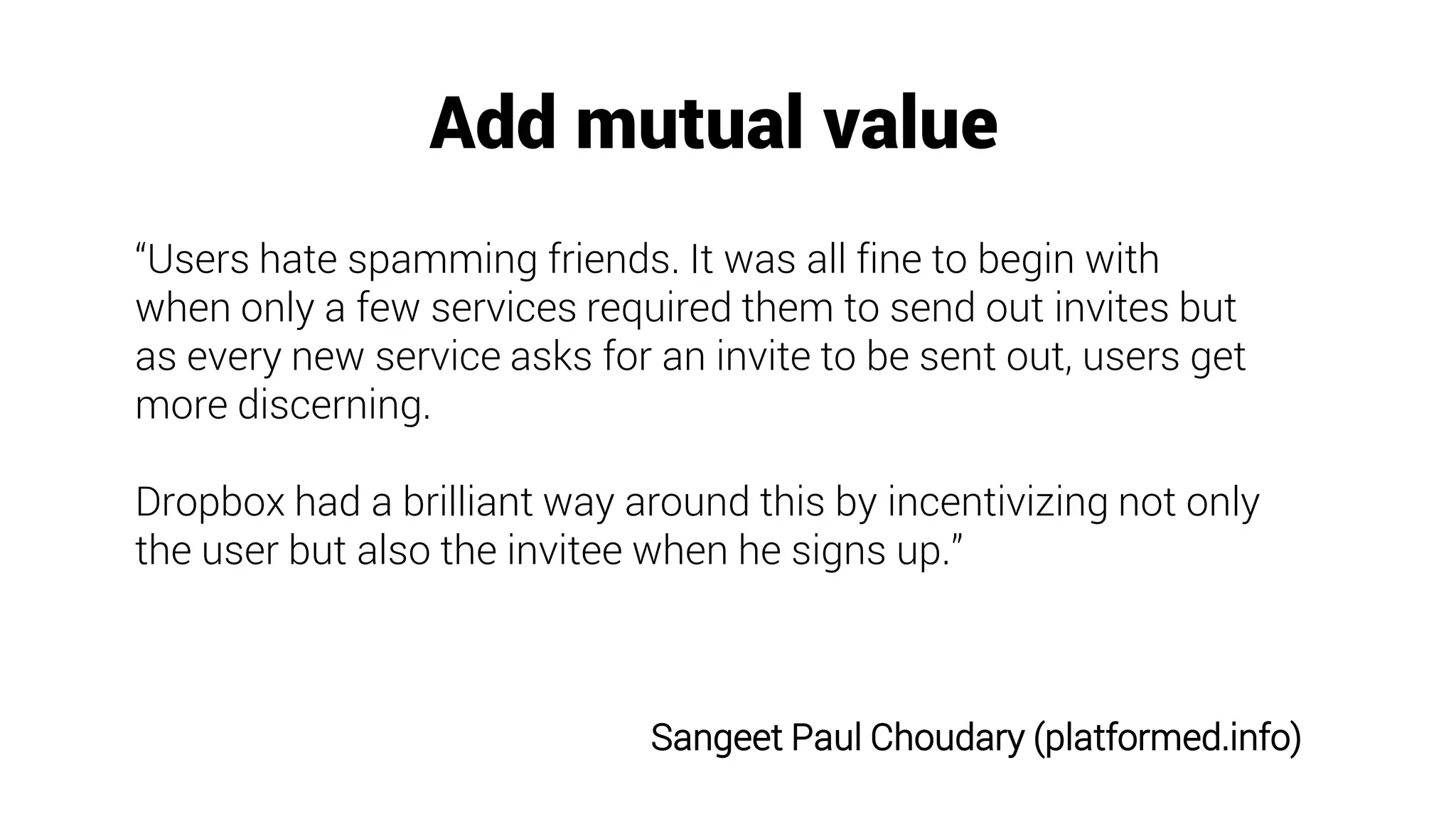 Add mutual value
“Users hate spamming friends. It was all fine to begin with
when only a few services required them to send out invites but
as every new service asks for an invite to be sent out, users get
more discerning.
Dropbox had a brilliant way around this by incentivizing not only
the user but also the invitee when he signs up.”
Sangeet Paul Choudary (platformed.info)
 