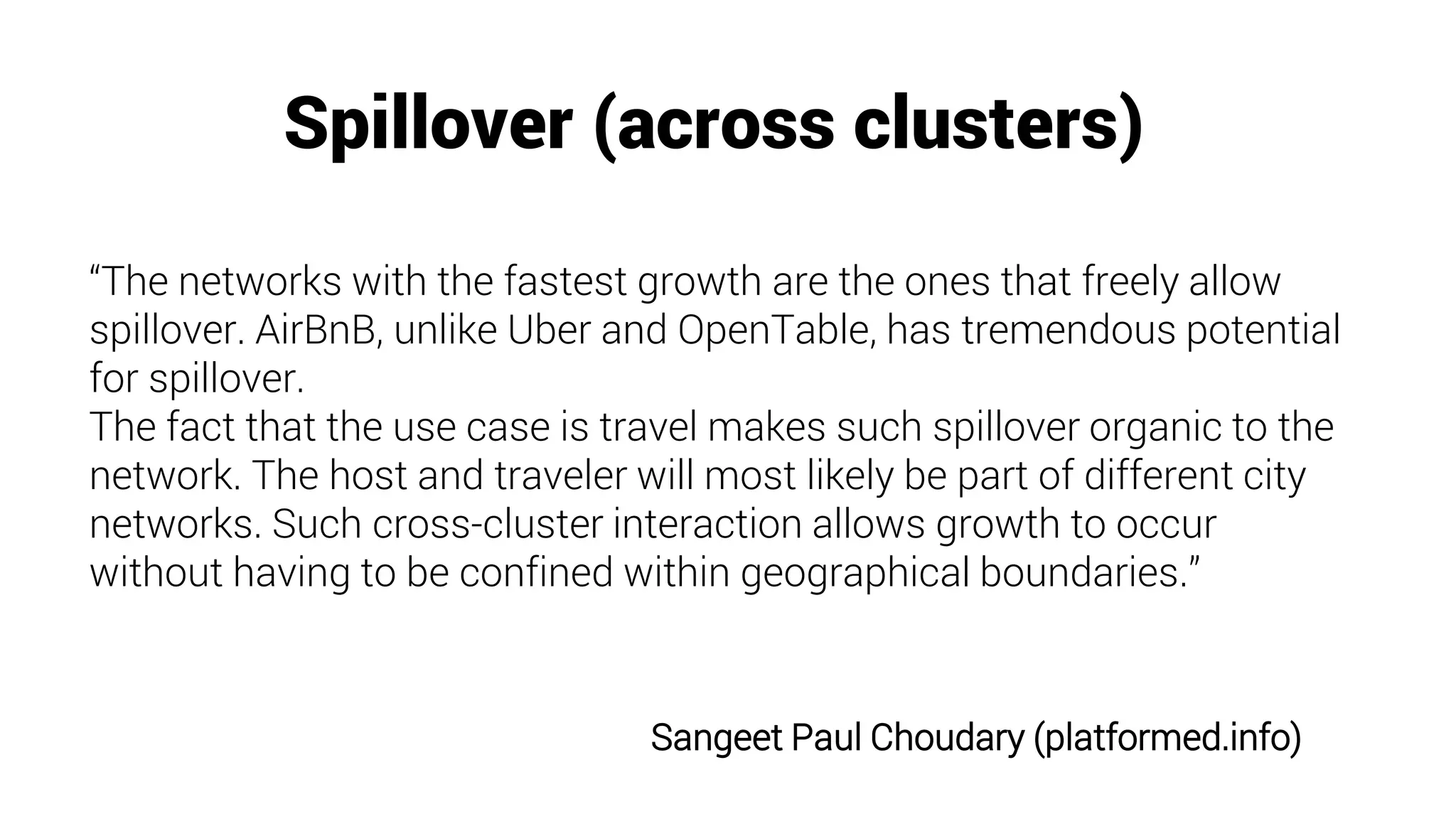 Spillover (across clusters)
Sangeet Paul Choudary (platformed.info)
“The networks with the fastest growth are the ones that freely allow
spillover. AirBnB, unlike Uber and OpenTable, has tremendous potential
for spillover.
The fact that the use case is travel makes such spillover organic to the
network. The host and traveler will most likely be part of different city
networks. Such cross-cluster interaction allows growth to occur
without having to be confined within geographical boundaries.”
 