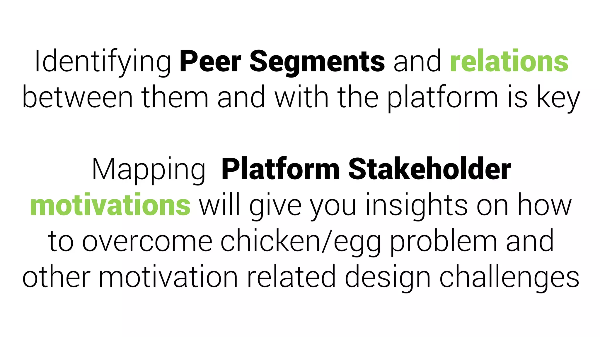 Identifying Peer Segments and relations
between them and with the platform is key
Mapping Platform Stakeholder
motivations will give you insights on how
to overcome chicken/egg problem and
other motivation related design challenges
 