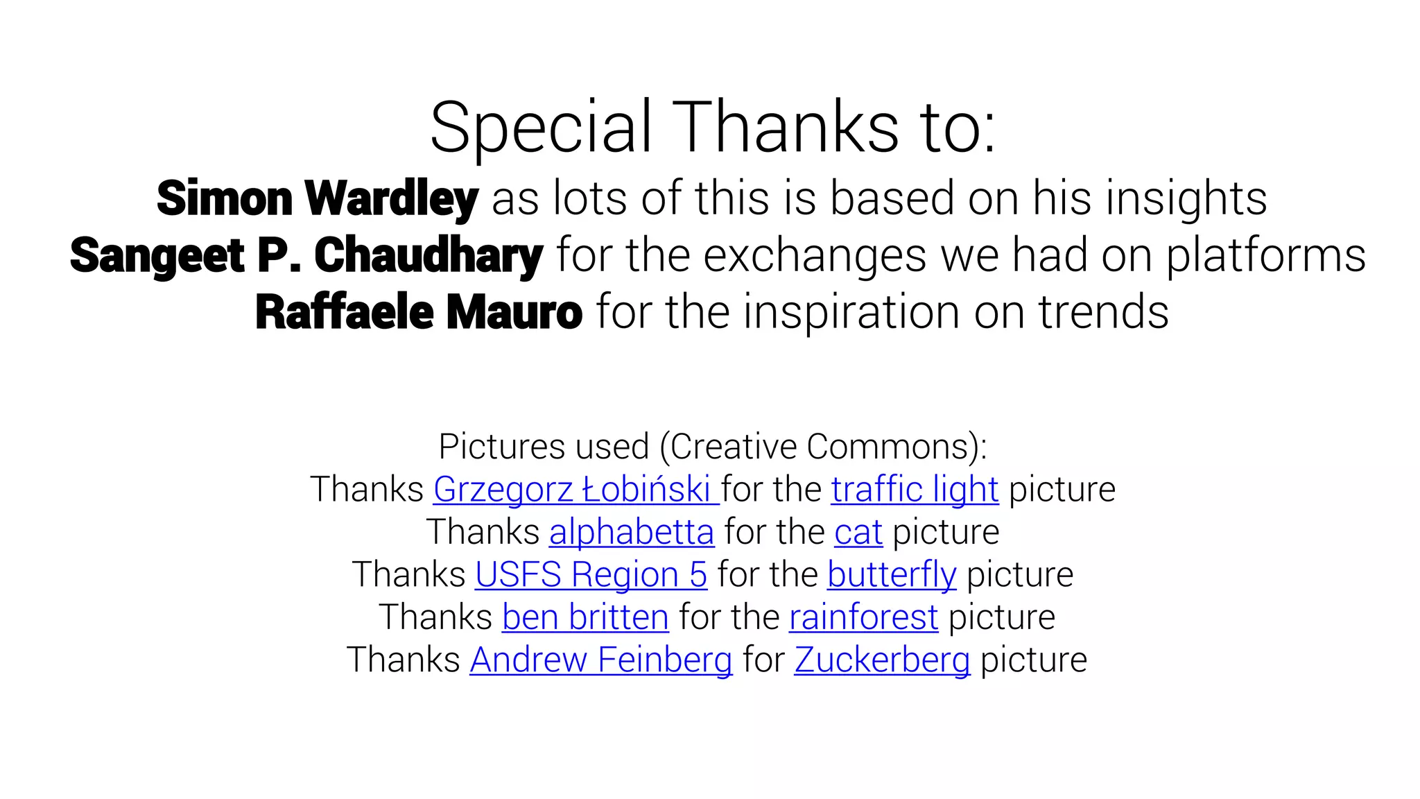 Special Thanks to:
Simon Wardley as lots of this is based on his insights
Sangeet P. Chaudhary for the exchanges we had on platforms
Raffaele Mauro for the inspiration on trends
Pictures used (Creative Commons):
Thanks Grzegorz Łobiński for the traffic light picture
Thanks alphabetta for the cat picture
Thanks USFS Region 5 for the butterfly picture
Thanks ben britten for the rainforest picture
Thanks Andrew Feinberg for Zuckerberg picture
 