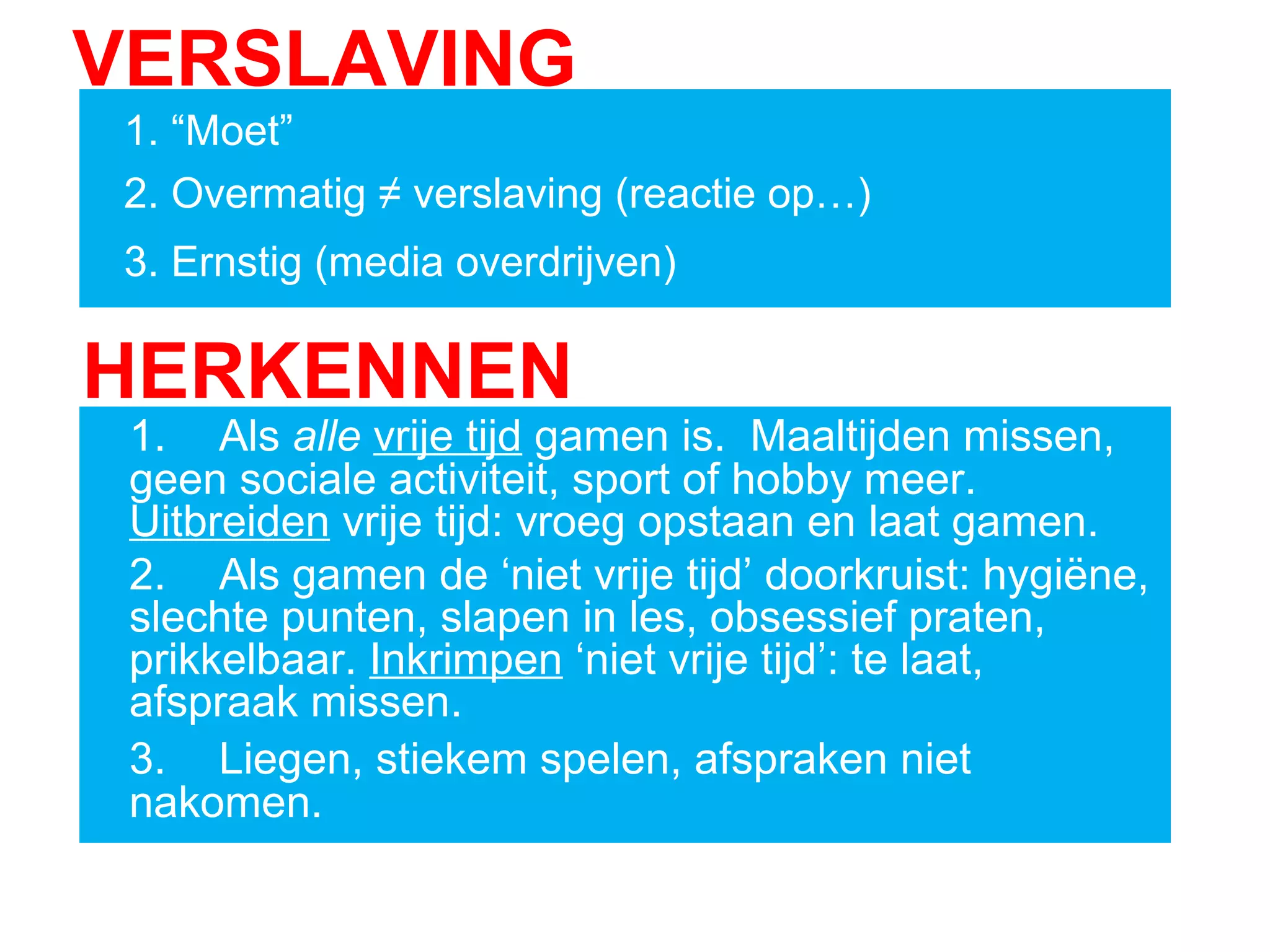 VERSLAVING
1. “Moet”
2. Overmatig ≠ verslaving (reactie op…)
3. Ernstig (media overdrijven)
HERKENNEN
1. Als alle vrije tijd gamen is. Maaltijden missen,
geen sociale activiteit, sport of hobby meer.
Uitbreiden vrije tijd: vroeg opstaan en laat gamen.
2. Als gamen de ‘niet vrije tijd’ doorkruist: hygiëne,
slechte punten, slapen in les, obsessief praten,
prikkelbaar. Inkrimpen ‘niet vrije tijd’: te laat,
afspraak missen.
3. Liegen, stiekem spelen, afspraken niet
nakomen.
 