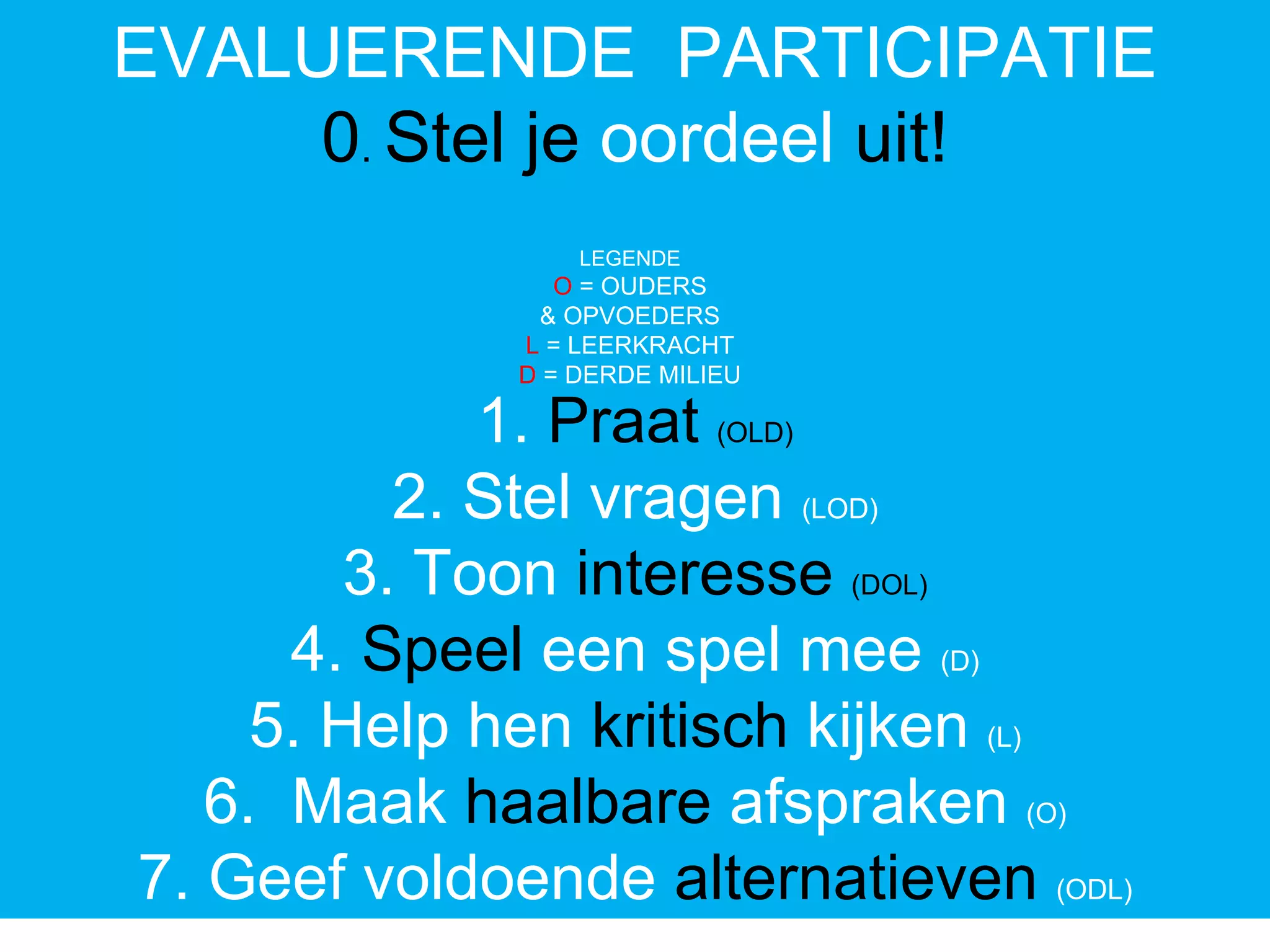 EVALUERENDE PARTICIPATIE
0. Stel je oordeel uit!
1. Praat (OLD)
2. Stel vragen (LOD)
3. Toon interesse (DOL)
4. Speel een spel mee (D)
5. Help hen kritisch kijken (L)
6. Maak haalbare afspraken (O)
7. Geef voldoende alternatieven (ODL)
LEGENDE
O = OUDERS
& OPVOEDERS
L = LEERKRACHT
D = DERDE MILIEU
 