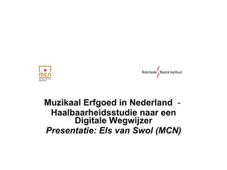 Muzikaal Erfgoed in Nederland   -  Haalbaarheidsstudie naar een Digitale Wegwijzer Presentatie: Els van Swol (MCN) 