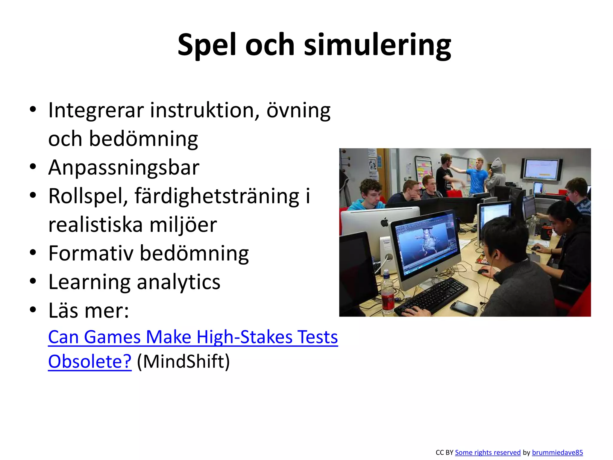 Spel och simulering 
• Integrerar instruktion, övning 
och bedömning 
• Anpassningsbar 
• Rollspel, färdighetsträning i 
realistiska miljöer 
• Formativ bedömning 
• Learning analytics 
• Läs mer: 
Can Games Make High-Stakes Tests 
Obsolete? (MindShift) 
CC BY Some rights reserved by brummiedave85 
 
