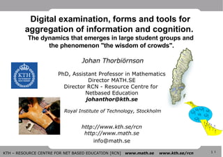  Johan Thorbiörnson PhD, Assistant Professor in Mathematics Director MATH.SE Director RCN - Resource Centre for  Netbased Education [email_address]  Royal Institute of Technology, Stockholm   http://www.kth.se/rcn http://www.math.se [email_address] Digital examination, forms and tools for  aggregation of information and cognition.  The dynamics that emerges in large student groups and  the phenomenon &quot;the wisdom of crowds&quot;. 