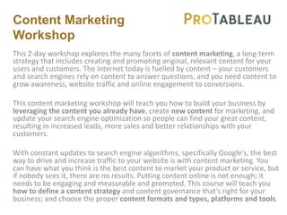 Content Marketing
Workshop
This 2-day workshop explores the many facets of content marketing, a long-term
strategy that includes creating and promoting original, relevant content for your
users and customers. The Internet today is fuelled by content – your customers
and search engines rely on content to answer questions; and you need content to
grow awareness, website traffic and online engagement to conversions.
This content marketing workshop will teach you how to build your business by
leveraging the content you already have, create new content for marketing, and
update your search engine optimization so people can find your great content,
resulting in increased leads, more sales and better relationships with your
customers.
With constant updates to search engine algorithms, specifically Google's, the best
way to drive and increase traffic to your website is with content marketing. You
can have what you think is the best content to market your product or service, but
if nobody sees it, there are no results. Putting content online is not enough; it
needs to be engaging and measurable and promoted. This course will teach you
how to define a content strategy and content governance that's right for your
business; and choose the proper content formats and types, platforms and tools.
 