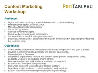 Content Marketing
Workshop
Audience:
§ Digital Marketers requiring a specialized course in content marketing.
§ Marketing Managers/Directors/CMOs
§ Marketing Coordinators/Specialists
§ Content/Copy writers
§ Website content managers.
§ Social Media managers and coordinators.
§ Communications and PR Managers/Specialists.
§ Business Analysts and IT personnel working with or interested in expanding their role into
the business area.
Objectives:
§ Grasp exactly what content marketing is and how to incorporate it into your business.
§ Develop a content marketing strategy and content governance.
§ Create Audience Personas.
§ Understand digital-media formats and content types: photos, infographics, video,
podcasts, webinars, and articles among others.
§ Learn which channels work and why to publish your content.
§ Establish and manage a company blog.
§ Use Email marketing to support your content strategy.
§ Learn how social media and content marketing work together.
§ Explain how content marketing supports your digital strategy.
 