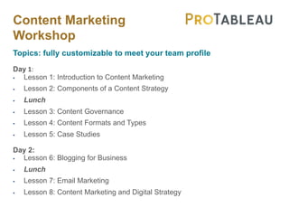 Content Marketing
Workshop
Topics: fully customizable to meet your team profile
Day 1:
§ Lesson 1: Introduction to Content Marketing
§ Lesson 2: Components of a Content Strategy
§ Lunch
§ Lesson 3: Content Governance
§ Lesson 4: Content Formats and Types
§ Lesson 5: Case Studies
Day 2:
§ Lesson 6: Blogging for Business
§ Lunch
§ Lesson 7: Email Marketing
§ Lesson 8: Content Marketing and Digital Strategy
 