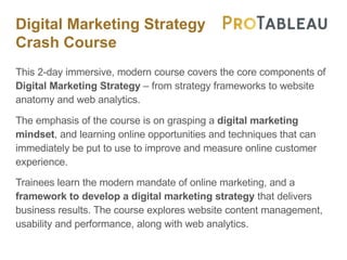 Digital Marketing Strategy
Crash Course
This 2-day immersive, modern course covers the core components of
Digital Marketing Strategy – from strategy frameworks to website
anatomy and web analytics.
The emphasis of the course is on grasping a digital marketing
mindset, and learning online opportunities and techniques that can
immediately be put to use to improve and measure online customer
experience.
Trainees learn the modern mandate of online marketing, and a
framework to develop a digital marketing strategy that delivers
business results. The course explores website content management,
usability and performance, along with web analytics.
 