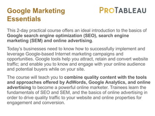 Google Marketing
Essentials
This 2-day practical course offers an ideal introduction to the basics of
Google search engine optimization (SEO), search engine
marketing (SEM) and online advertising.
Today’s businesses need to know how to successfully implement and
leverage Google-based Internet marketing campaigns and
opportunities. Google tools help you attract, retain and convert website
traffic; and enable you to know and engage with your online audience
and potential buyers while on your site.
The course will teach you to combine quality content with the tools
and approaches offered by AdWords, Google Analytics, and online
advertising to become a powerful online marketer. Trainees learn the
fundamentals of SEO and SEM, and the basics of online advertising in
order to drive quality traffic to your website and online properties for
engagement and conversion.
 