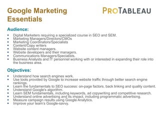 Google Marketing
Essentials
Audience:
§ Digital Marketers requiring a specialized course in SEO and SEM.
§ Marketing Managers/Directors/CMOs
§ Marketing Coordinators/Specialists
§ Content/Copy writers
§ Website content managers.
§ Website developers and their managers.
§ Communications Managers/Specialists.
§ Business Analysts and IT personnel working with or interested in expanding their role into
the business area.
Objectives:
§ Understand how search engines work.
§ Use tools provided by Google to increase website traffic through better search engine
rankings.
§ Learn the fundamentals to SEO success: on-page factors, back linking and quality content.
§ Understand Google's algorithm.
§ Learn SEM fundamentals, including keywords, ad copywriting and competitive research.
§ Understand online advertising and its impact, including programmatic advertising.
§ Measure campaign results using Google Analytics.
§ Improve your team’s Google-savvy.
 