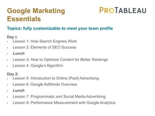 Google Marketing
Essentials
Topics: fully customizable to meet your team profile
Day 1:
§ Lesson 1: How Search Engines Work
§ Lesson 2: Elements of SEO Success
§ Lunch
§ Lesson 3: How to Optimize Content for Better Rankings
§ Lesson 4: Google’s Algorithm
Day 2:
§ Lesson 5: Introduction to Online (Paid) Advertising
§ Lesson 6: Google AdWords Overview
§ Lunch
§ Lesson 7: Programmatic and Social Media Advertising
§ Lesson 8: Performance Measurement with Google Analytics
 