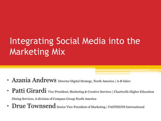 Integrating Social Media into the
Marketing Mix
• Azania Andrews Director Digital Strategy, North America | A-B Inbev
• Patti Girardi Vice President, Marketing & Creative Services | Chartwells Higher Education
Dining Services, A division of Compass Group North America
• Drue Townsend Senior Vice-President of Marketing | FASTSIGNS International
 
