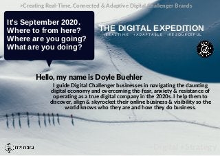 +Digital +Strategy
>Creating Real-Time, Connected & Adaptive Digital Challenger Brands
It's September 2020.
Where to from here?
Where are you going?
What are you doing?
THE DIGITAL EXPEDITION
+ R E A L T I M E + A D A P T A B L E + R E S O U R C E F U L
I guide Digital Challenger businesses in navigating the daunting
digital economy and overcoming the fear, anxiety & resistance of
operating as a true digital company in the 2020s. I help them to
discover, align & skyrocket their online business & visibility so the
world knows who they are and how they do business.
Hello, my name is Doyle Buehler
 