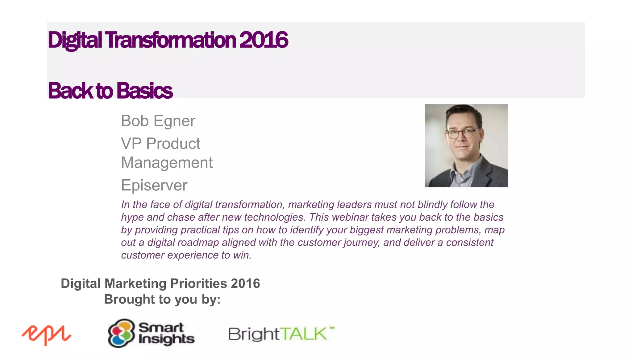 Digital Marketing Priorities 2016
Brought to you by:
DigitalTransformation2016
BacktoBasics
Bob Egner
VP Product
Management
Episerver
In the face of digital transformation, marketing leaders must not blindly follow the
hype and chase after new technologies. This webinar takes you back to the basics
by providing practical tips on how to identify your biggest marketing problems, map
out a digital roadmap aligned with the customer journey, and deliver a consistent
customer experience to win.
 