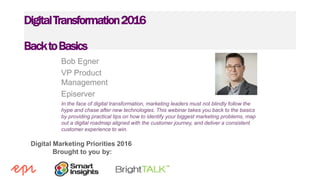 Digital Marketing Priorities 2016
Brought to you by:
DigitalTransformation2016
BacktoBasics
Bob Egner
VP Product
Management
Episerver
In the face of digital transformation, marketing leaders must not blindly follow the
hype and chase after new technologies. This webinar takes you back to the basics
by providing practical tips on how to identify your biggest marketing problems, map
out a digital roadmap aligned with the customer journey, and deliver a consistent
customer experience to win.
 