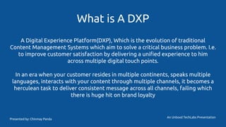 What is A DXP
A Digital Experience Platform(DXP), Which is the evolution of traditional
Content Management Systems which aim to solve a critical business problem. I.e.
to improve customer satisfaction by delivering a uniﬁed experience to him
across multiple digital touch points.
In an era when your customer resides in multiple continents, speaks multiple
languages, interacts with your content through multiple channels, it becomes a
herculean task to deliver consistent message across all channels, failing which
there is huge hit on brand loyalty
An Unboxd TechLabs Presentation
Presented by: Chinmay Panda
 