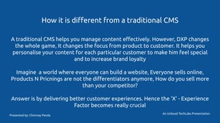 How it is diﬀerent from a traditional CMS
A traditional CMS helps you manage content eﬀectively. However, DXP changes
the whole game, It changes the focus from product to customer. It helps you
personalise your content for each particular customer to make him feel special
and to increase brand loyalty
Imagine a world where everyone can build a website, Everyone sells online,
Products N Pricnings are not the diﬀerentiators anymore, How do you sell more
than your competitor?
Answer is by delivering better customer experiences. Hence the ‘X’ - Experience
Factor becomes really crucial
An Unboxd TechLabs Presentation
Presented by: Chinmay Panda
 