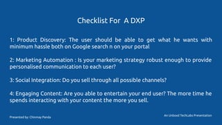 Checklist For A DXP
1: Product Discovery: The user should be able to get what he wants with
minimum hassle both on Google search n on your portal
2: Marketing Automation : Is your marketing strategy robust enough to provide
personalised communication to each user?
3: Social Integration: Do you sell through all possible channels?
4: Engaging Content: Are you able to entertain your end user? The more time he
spends interacting with your content the more you sell.
An Unboxd TechLabs Presentation
Presented by: Chinmay Panda
 