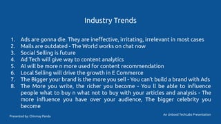 Industry Trends
1. Ads are gonna die. They are ineﬀective, irritating, irrelevant in most cases
2. Mails are outdated - The World works on chat now
3. Social Selling is future
4. Ad Tech will give way to content analytics
5. AI will be more n more used for content recommendation
6. Local Selling will drive the growth in E Commerce
7. The Bigger your brand is the more you sell - You can’t build a brand with Ads
8. The More you write, the richer you become - You ll be able to inﬂuence
people what to buy n what not to buy with your articles and analysis - The
more inﬂuence you have over your audience, The bigger celebrity you
become
An Unboxd TechLabs Presentation
Presented by: Chinmay Panda
 