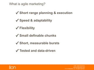 © i-on interactive, inc. All rights reserved • www.ioninteractive.com
What Is Agile Marketing?
• Short range planning & execution
• Speed & adaptability
• Flexibility
• Small definable chunks
• Short, measurable bursts
• Tested and data-drive
Working through an adaptive process, where highly
collaborative teams work in a series of short cycles. Focus on
getting the right things done to hit goals that ultimately drive
more revenue.
Agile marketing emphasizes:
 