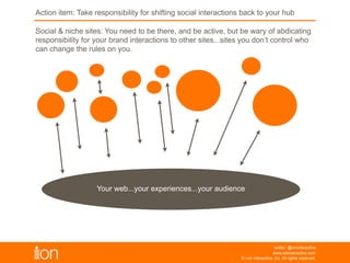 © i-on interactive, inc. All rights reserved • www.ioninteractive.com
Action Item: Take responsibility for shifting social interactions back
to your hub
Your web...your experiences...your audience
Social & niche sites: You need to be there, and be active, but be wary of abdicating
responsibility for your brand interactions to other sites...sites you don’t control who
can change the rules on you.
 