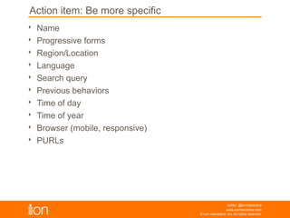 Action Item: Be more specific
© i-on interactive, inc. All rights reserved • www.ioninteractive.com
• Name
• Progressive forms
• Region/Location
• Language
• Search query
• Previous behaviors
• Time of day
• Time of year
• Browser (mobile, responsive)
• PURLs
Experiment with introducing these elements on your
experiences to lift conversion rates:
 
