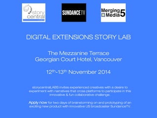 DIGITAL EXTENSIONS STORY LAB 
The Mezzanine Terrace 
Georgian Court Hotel, Vancouver 
12th-13th November 2014 
storycentralLABS invites experienced creatives with a desire to 
experiment with narratives that cross platforms to participate in this 
innovative & fun collaborative challenge. 
Apply now for two days of brainstorming on and prototyping of an 
exciting new product with innovative US broadcaster SundanceTV. 
 