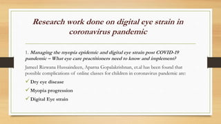 Research work done on digital eye strain in
coronavirus pandemic
1. Managing the myopia epidemic and digital eye strain post COVID-19
pandemic – What eye care practitioners need to know and implement?
Jameel Rizwana Hussaindeen, Aparna Gopalakrishnan, et.al has been found that
possible complications of online classes for children in coronavirus pandemic are:
Dry eye disease
Myopia progression
Digital Eye strain
 