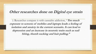 Other researches done on Digital eye strain
2. Researches compare it with cannabis addiction, “Too much
exposure to screens of mobiles and laptops leads a feeling of
isolation and anxiety in the current scenario. It can lead to
depression and an increase in neurotic traits such as nail
biting, thumb sucking and hair pulling.”
 
