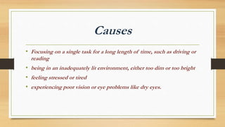 Causes
• Focusing on a single task for a long length of time, such as driving or
reading
• being in an inadequately lit environment, either too dim or too bright
• feeling stressed or tired
• experiencing poor vision or eye problems like dry eyes.
 