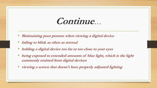 Continue…
• Maintaining poor posture when viewing a digital device
• failing to blink as often as normal
• holding a digital device too far or too close to your eyes
• being exposed to extended amounts of blue light, which is the light
commonly emitted from digital devices
• viewing a screen that doesn’t have properly adjusted lighting
 