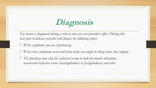 Diagnosis
Eye strain is diagnosed during a visit to your eye care provider’s office. During this
visit your healthcare provider will discuss the following topics:
• What symptoms you are experiencing
• When these symptoms occur and what tasks you might be doing when they happen.
• The physician may also do a physical exam to look for muscle imbalance,
uncorrected refractive errors (nearsightedness or farsightedness) and other
 