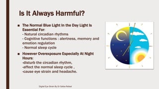 Is It Always Harmful?
■ The Normal Blue Light In the Day Light Is
Essential For:
- Natural circadian rhythms
- Cognitive functions : alertness, memory and
emotion regulation
- Normal sleep cycle
■ However Overexposure Especially At Night
Hours:
-disturb the circadian rhythm,
-affect the normal sleep cycle ,
-cause eye strain and headache.
Digital Eye Strain By Dr Safaa Refaat
 