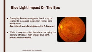 Blue Light Impact On The Eye:
■ Emerging Research suggests that it may be
related to increased incident of retinal cells
oxidation &
Age related macular degeneration & Cataract.
■ While it may seem like there is no escaping the
harmful effects of high-energy blue light,
protection is available.
Digital Eye Strain By Dr Safaa Refaat
 