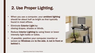 2. Use Proper Lighting.
• When you use a computer, your ambient lighting
should be about half as bright as that typically
found in most offices.
• Eliminate Exterior Light by:
closing drapes, shades or blinds.
• Reduce Interior Lighting by using fewer or lower
intensity light bulbs or tubes.
• If possible, position your computer monitor or
screen so Windows are to the side, & not in front or
behind it.
Digital Eye Strain By Dr Safaa Refaat
 