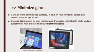 >> Minimize glare.
■ Glare on walls and finished surfaces, & also on your computer screen can
cause computer eye strain.
■ Use anti-glare screen on your monitor and, if possible, paint bright white walls a
darker color with a matte finish & cover the windows
Digital Eye Strain By Dr Safaa Refaat
 