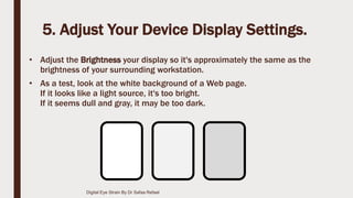 5. Adjust Your Device Display Settings.
• Adjust the Brightness your display so it's approximately the same as the
brightness of your surrounding workstation.
• As a test, look at the white background of a Web page.
If it looks like a light source, it's too bright.
If it seems dull and gray, it may be too dark.
Digital Eye Strain By Dr Safaa Refaat
 