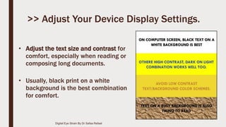 • Adjust the text size and contrast for
comfort, especially when reading or
composing long documents.
• Usually, black print on a white
background is the best combination
for comfort.
>> Adjust Your Device Display Settings.
Digital Eye Strain By Dr Safaa Refaat
 